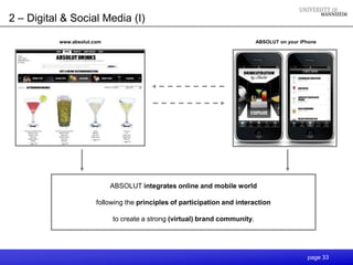 2 – Digital & Social Media (I)

           www.absolut.com                                                   ABSOLUT on your iPhone




                             ABSOLUT integrates online and mobile world

                        following the principles of participation and interaction

                             to create a strong (virtual) brand community.




                                                                                               page 33
 