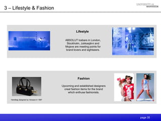 3 – Lifestyle & Fashion



                                                    Lifestyle

                                           ABSOLUT Icebars in London,
                                            Stockholm, Jukkasjärvi and
                                           Mojave are meeting points for
                                           brand lovers and sightseers.




                                                     Fashion

                                         Upcoming and established designers
                                           creat fashion items for the brand
                                              which enthuse fashionists.

   Handbag designed by Versace in 1997




                                                                               page 35
 