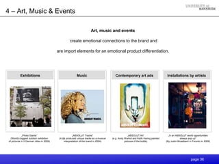 4 – Art, Music & Events

                                                                       Art, music and events

                                                    create emotional connections to the brand and

                                          are import elements for an emotional product differentiation.




           Exhibitions                                    Music                           Contemporary art ads                        Installations by artists




             „Photo Giants“                             „ABSOLUT Tracks“                              „ABSOLUT Art“                    „In an ABSOLUT world opportunities
  (World„s biggest outdoor exhibition      (4 djs produced unique tracks as a musical   (e.g. Andy Warhol and Keith Haring painted                always pop up“
of pictures in 3 German cities in 2009)         interpretation of the brand in 2004)               pictures of the bottle)           (By Justin Broadbent in Toronto in 2009)




                                                                                                                                                           page 36
 