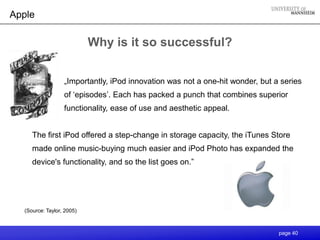 Apple

                           Why is it so successful?


                  „Importantly, iPod innovation was not a one-hit wonder, but a series
                  of „episodes‟. Each has packed a punch that combines superior
                  functionality, ease of use and aesthetic appeal.


     The first iPod offered a step-change in storage capacity, the iTunes Store
     made online music-buying much easier and iPod Photo has expanded the
     device's functionality, and so the list goes on.”




  (Source: Taylor, 2005)



                                                                               page 40
 