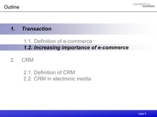 Outline



  1.      Transaction

          1.1. Definition of e-commerce
          1.2. Increasing importance of e-commerce

  2.      CRM

          2.1. Definition of CRM
          2.2. CRM in electronic media




                                                     page 8
 