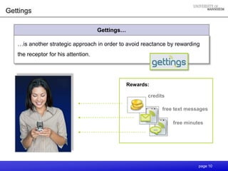 Gettings

                                     Gettings…

   …is another strategic approach in order to avoid reactance by rewarding
   the receptor for his attention.




                                                 Rewards:

                                                        credits

                                                              free text messages

                                                                  free minutes




                                                                            page 10
 