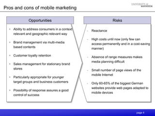 Pros and cons of mobile marketing

               Opportunities                                      Risks

  + Ability to address consumers in a context   -   Reactance
    relevant and geographic relevant way
                                                -   High costs until now (only few can
  + Brand management via multi-media                access permanently and in a cost-saving
    based contents                                  manner)

  + Customer loyalty retention                  -   Absence of range measures makes
                                                    media planning difficult
  + Sales management for stationary brand
    stores                                      -   Small number of page views of the
                                                    mobile Internet
  + Particularly appropriate for younger
    target groups and business customers        -   Only 60-65% of the biggest German
                                                    websites provide web pages adapted to
  + Possibility of response assures a good
                                                    mobile devices
    control of success




                                                                                 page 4
 
