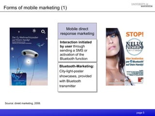 Forms of mobile marketing (1)



                                     Mobile direct
                                  response marketing

                                  Interaction initiated
                                  by user through
                                  sending a SMS or
                                  activation of the
                                  Bluetooth function

                                  Bluetooth-Marketing:
                                  City-light-poster
                                  showcases, provided
                                  with Bluetooth
                                  transmitter



Source: direkt marketing, 2008.


                                                          page 5
 