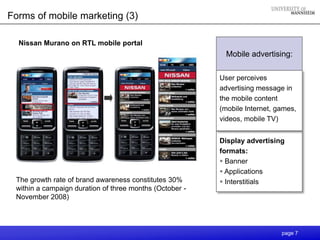 Forms of mobile marketing (3)

  Nissan Murano on RTL mobile portal
                                                           Mobile advertising:

                                                         User perceives
                                                         advertising message in
                                                         the mobile content
                                                         (mobile Internet, games,
                                                         videos, mobile TV)


                                                         Display advertising
                                                         formats:
                                                          Banner
                                                          Applications
 The growth rate of brand awareness constitutes 30%       Interstitials
 within a campaign duration of three months (October -
 November 2008)




                                                                            page 7
 