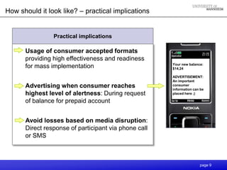 How should it look like? – practical implications


                Practical implications

      Usage of consumer accepted formats
      providing high effectiveness and readiness
                                                      Your new balance:
      for mass implementation                         $14,24

                                                      ADVERTISEMENT:
                                                      An important
      Advertising when consumer reaches               consumer
                                                      information can be
      highest level of alertness: During request      placed here ;)

      of balance for prepaid account


      Avoid losses based on media disruption:
      Direct response of participant via phone call
      or SMS



                                                                     page 9
 