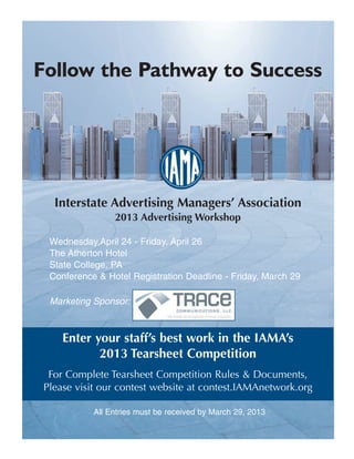 Follow the Pathway to Success




  Interstate Advertising Managers’ Association
                2013 Advertising Workshop

 Wednesday,April 24 - Friday, April 26
 The Atherton Hotel
 State College, PA
 Conference & Hotel Registration Deadline - Friday, March 29

 Marketing Sponsor:



    Enter your staff’s best work in the IAMA’s
           2013 Tearsheet Competition
 For Complete Tearsheet Competition Rules & Documents,
Please visit our contest website at contest.IAMAnetwork.org

           All Entries must be received by March 29, 2013
 