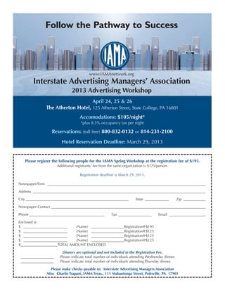 Follow the Pathway to Success



                                          www.IAMAnetwork.org
        Interstate Advertising Managers’ Association
                               2013 Advertising Workshop
                                            April 24, 25 & 26
               The Atherton Hotel, 125 Atherton Street, State College, PA 16801
                                    Accomodations: $105/night*
                                     *plus 8.5% occupancy tax per night

                  Reservations: (toll free) 800-832-0132 or 814-231-2100

                        Hotel Reservation Deadline: March 29, 2013


   Please register the following people for the IAMA Spring Workshop at the registration fee of $195.
                      Additional registrants’ fee from the same organization is $125/person.

                                    Registration deadline is March 29, 2013.

Newspaper/Firm ______________________________________________________________________________________

Address ______________________________________________________________________________________________

City ________________________________________________________          State _____________       Zip ____________

Newspaper Contact ____________________________________________________________________________________

Phone _________________________________________         Fax __________________        Email ____________________

Enclosed is:
$ ________________________   (Name) __________________Registration@$195
$ ________________________   (Name) __________________Registration@$125
$ ________________________   (Name) __________________Registration@$125
$ ________________________   (Name) __________________Registration@$125
$____________________TOTAL AMOUNT ENCLOSED.

                        Dinners are optional and not included in the Registration Fee.
 __________________    Please indicate total number of individuals attending Wednesday dinner.
 __________________    Please indicate total number of individuals attending Thursday dinner.

                  Please make checks payable to: Interstate Advertising Managers Association
               Attn: Charlie Trapani, IAMA Treas., 111 Mahantongo Street, Pottsville, PA 17901
 