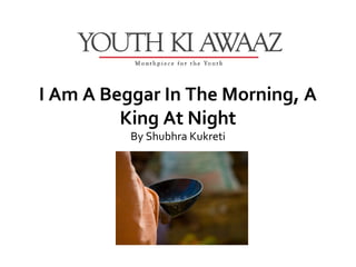 I Am A Beggar In The Morning, A
         King At Night
          By Shubhra Kukreti
 