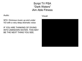 Script TV PSA
“Dark Waters”
iAm Able Fitness
Audio:
SFX: Ominous music up and under
VO with a very deep dramatic voice
IF YOU ARE THINKING OF DIVING
INTO UNKNOWN WATER, THIS MAY
BE THE NEXT THING YOU SEE.
Visual:
Black screen
 