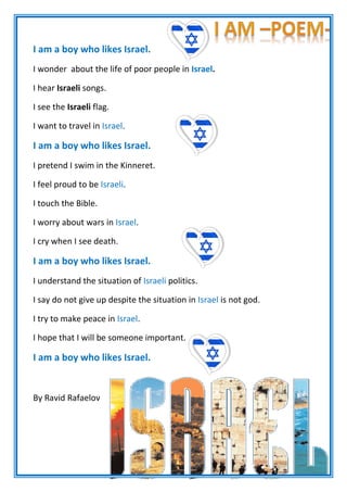 I am a boy who likes Israel.
I wonder about the life of poor people in Israel.
I hear Israeli songs.
.I see the Israeli flag
I want to travel in Israel.
I am a boy who likes Israel.
I pretend I swim in the Kinneret.
I feel proud to be Israeli.
I touch the Bible.
I worry about wars in Israel.
I cry when I see death.
I am a boy who likes Israel.
I understand the situation of Israeli politics.
I say do not give up despite the situation in Israel is not god.
I try to make peace in Israel.
I hope that I will be someone important.
I am a boy who likes Israel.
By Ravid Rafaelov
 