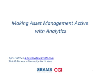 Making Asset Management Active
with Analytics
1
April Hutchen a.hutchen@seamsltd.com
Phil McFarlane – Electricity North West
 