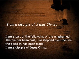 I am a part of the fellowship of the
unashamed.
The die has been cast, I’ve stepped over the
line; the decision has been made;
I am a disciple of Jesus Christ.
I am a part of the fellowship of the unashamed.
The die has been cast, I’ve stepped over the line;
the decision has been made;
I am a disciple of Jesus Christ.
I am a disciple of Jesus Christ
 
