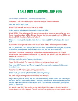 I AM A DRM CHAMPION, AND YOU?
Development Professional: Good morning, Honorable.
Traditional Chief: Good morning my son! How are you? Please be seated.
I am fine, thanks, Honorable.
What good news are you bringing to me so early?
I have come to salute you and share with you about DRM.
What? DRM? What is that again? It seems that each time you come, you craft a new term
for us. You talked about MDGs, Climate Change. Not long ago, you brought us SDGs, and
this time DRM. Here I am. Tell me. What is it?
Thank you very much Honorable. I am glad you mentioned SDGs. What does this stand
for?
Sustainable Development Goals! Hee, my son, I am old but still strong and sharp hein.
Oh Yes, Honorable, I can testify to that! You have not forgotten these acronyms, especially
Sustainable Development Goals I shared about with you and your community.
Of course. I can never, never forget Sustainable development Goals! We all long for
sustainability, everywhere and every time. But now, tell me, what is DRM and what do you
expect me to do about it?
DRM stands for Domestic Resource Mobilization!
Heee! But I know that! You mean my chicken, my sheep, and pigs, crop?
Yes, honorable! You are right! These are part of your domestic resources. But there are
more than that.
Yes of course. My money, gold, all my possessions…
Exact! Hum, you are so right, Honorable, especially money!
So, what are you coming to tell me about my own money?
As you have your own money that you can use to develop your business and achieve your
life goals, we as a country have also our own resources that the government can mobilize
through tax collection and manage well in order to achieve the Sustainable Development
Goals for our nation.
Ah, ah, ah, I see now. That is why we pay taxes! Right? But my only problem is that our
resources are not well managed. There is too much corruption, government people use our
 