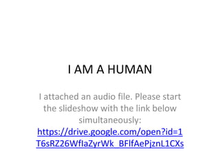 I AM A HUMAN
I attached an audio file. Please start
the slideshow with the link below
simultaneously:
https://drive.google.com/open?id=1
T6sRZ26WfIaZyrWk_BFlfAePjznL1CXs
 