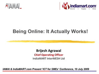 Being Online: It Actually Works!


                          Brijesh Agrawal
                        Chief Operating Officer
                       IndiaMART InterMESH Ltd


IAMAI & IndiaMART.com Present ‘ICT for SMEs’ Conference, 10 July 2009
 