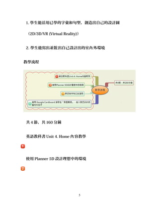 1. 學生能活用已學的字彙和句型，創造出自己的設計圖
（2D/3D/VR (Virtual Reality)）
2. 學生能寫出並 出自己設計出的室 外環境說 內
教學流程
共 4 節，共 160 分鐘
英語教科書 Unit 4. Home 容教學內
使用 Planner 5D 設計理想中的環境
5
 