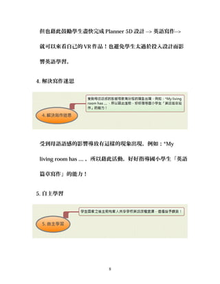 但也藉此鼓勵學生盡快完成 Planner 5D 設計 --> 英語寫作-->
就可以來看自己的 VR 作品！也避免學生太過於投入設計而影
響英語學習。
4. 解決寫作迷思
受到母語語感的影響導致有這樣的現象出現，例如：*My
living room has .... ，所以藉此活動，好好指導國小學生「英語
篇章寫作」的能力！
5. 自主學習
8
 