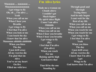 Mmmmm ... mmmmm ... Mmmmmmmmmmmm I get wings to fly Oh, oh ... I'm alive ... Yeah When you call on me When I hear you Breathe I get wings to fly I feel that I'm alive When you look at me I can touch the sky I know that Im alive Mmmmm ohhhhh ahhhhhh When you bless The day I just drift away All my worries die I'm glad that im Alive You've set my heart On fire Filled me with love    Made me a woman on Clouds above I couldn't get Much higher My spirit takes flight Cause I am alive Ohhhhh When you call on me When you call on me When I hear you breathe When I hear you breathe I get wings to fly (fly) I feel that I'm alive (I'm alive) When you reach For me Raising spirits high God knows that That Ill be the one Standing by Through good and Through Trying times And its only begun I cant wait for the Rest of my life When you call on me When you call on me When you reach for me When you reach for me I get wings to fly I feel that I'm alive Yeah When you bless The day I just drift away All my worries die I know that I'm alive I get Wings to fly God knows that I'm alive  I’m Alive lyrics 