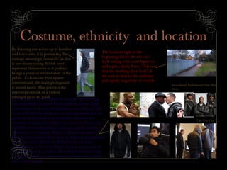 Costume, ethnicity and location
By dressing our actors up in hoodies
and tracksuits, it is portraying the
teenage stereotype ‘correctly’ as this
is how many young British boys
represent themselves as it perhaps
brings a sense of intimidation to the
public. To have our film appear
conventional, the main protagonist
is mixed raced. This portrays the
stereotypical look of a violent
teenager up to no good.
The location right at the
beginning shows the area in a
dark setting with street lights on
and a grey, dusty fence. This is so
that the working class ‘look’ of
the area is clear to the audience
and signify negativity or trouble.
As you can see on the right, we’ve made use of young
faces and dark costumes. We decided to choose black
costumes as it connotes intimidation and evilness. This
fits in well with the behaviour of our characters and our
genre of media product as it matches the other key
elements of social realist films. As you can tell between
the different media products, the age, gender (male) and
ethnicity is very similar. Many of the protagonists in
British social realism films are of a different background
other than white British. In Kidulthood, the main
protagonist is of Turkish/North African decent and in
One Mile Away he is black. Therefore we believed that
having our main protagonist mixed raced made it look
more conventional
Anuvahood; Kidulthood; One Mile
Away
The Way Out
 