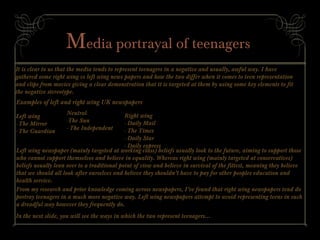 Media portrayal of teenagers
It is clear to us that the media tends to represent teenagers in a negative and usually, awful way. I have
gathered some right wing vs left wing news papers and how the two differ when it comes to teen representation
and clips from movies giving a clear demonstration that it is targeted at them by using some key elements to fit
the negative stereotype.
Examples of left and right wing UK newspapers
Left wing
- The Mirror
- The Guardian
Right wing
- Daily Mail
- The Times
- Daily Star
- Daily express
Neutral
-The Sun
- The Independent
Left wing newspaper (mainly targeted at working class) beliefs usually look to the future, aiming to support those
who cannot support themselves and believe in equality. Whereas right wing (mainly targeted at conservatives)
beliefs usually lean over to a traditional point of view and believe in survival of the fittest, meaning they believe
that we should all look after ourselves and believe they shouldn’t have to pay for other peoples education and
health service.
From my research and prior knowledge coming across newspapers, I’ve found that right wing newspapers tend do
portray teenagers in a much more negative way. Left wing newspapers attempt to avoid representing teens in such
a dreadful way however they frequently do.
In the next slide, you will see the ways in which the two represent teenagers...
 
