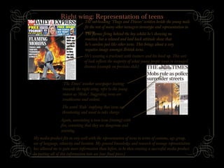 Right wing: Representation of teens
The sub-heading ‘Thugs and Thieves’ written beside the young male
fit the rest of many other teenagers stereotype and representation in
society.The flames firing behind the boy whilst he’s showing no
reaction but a relaxed and laid back attitude show that
he’s careless just like other teens. This brings about a very
negative image amongst British teens.
He’s wearing a tracksuit with trainers and his hood up. This sort
of look reflects the majority of what young people wear in teenaged
dramas (example on previous slide)
‘The Times’ another newspaper leaning
towards the right wing, refer to the young
rioters as ‘Mobs’. Suggesting teens are
troublesome and violent.
The word ‘Rule’ implying that teens are
threatening and want to take charge.
Again, associating a teen issue (rioting) with
fire, connoting that they are dangerous and
warning.
My media product fits in very well with the representation of teens in terms of costume, age group,
use of language, ethnicity and location. My general knowledge and research of teenage representation
has allowed me to gain more information than before, to be then creating a successful media product
by putting all of this information into use (our final piece.)
 