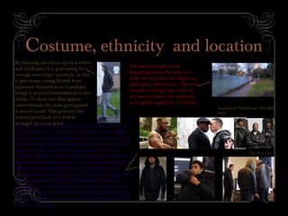 Costume, ethnicity and location
By dressing our actors up in hoodies
and tracksuits, it is portraying the
teenage stereotype ‘correctly’ as this
is how many young British boys
represent themselves as it perhaps
brings a sense of intimidation to the
public. To have our film appear
conventional, the main protagonist
is mixed raced. This portrays the
stereotypical look of a violent
teenager up to no good.
The location right at the
beginning shows the area in a
dark setting with street lights on
and a grey, dusty fence. This is so
that the working class ‘look’ of
the area is clear to the audience
and signify negativity or trouble.
As you can see on the right, we’ve made use of young
faces and dark costumes. We decided to choose black
costumes as it connotes intimidation and evilness. This
fits in well with the behaviour of our characters and our
genre of media product as it matches the other key
elements of social realist films. As you can tell between
the different media products, the age, gender (male) and
ethnicity is very similar. Many of the protagonists in
British social realism films are of a different background
other than white British. In Kidulthood, the main
protagonist is of Turkish/North African decent and in
One Mile Away he is black. Therefore we believed that
having our main protagonist mixed raced made it look
more conventional
Anuvahood; Kidulthood; One Mile
Away
The Way Out
 