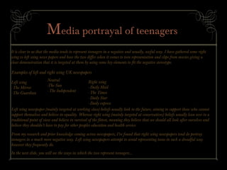 Media portrayal of teenagers
It is clear to us that the media tends to represent teenagers in a negative and usually, awful way. I have gathered some right
wing vs left wing news papers and how the two differ when it comes to teen representation and clips from movies giving a
clear demonstration that it is targeted at them by using some key elements to fit the negative stereotype.
Examples of left and right wing UK newspapers
Left wing
- The Mirror
- The Guardian
Right wing
- Daily Mail
- The Times
- Daily Star
- Daily express
Neutral
-The Sun
- The Independent
Left wing newspaper (mainly targeted at working class) beliefs usually look to the future, aiming to support those who cannot
support themselves and believe in equality. Whereas right wing (mainly targeted at conservatives) beliefs usually lean over to a
traditional point of view and believe in survival of the fittest, meaning they believe that we should all look after ourselves and
believe they shouldn’t have to pay for other peoples education and health service.
From my research and prior knowledge coming across newspapers, I’ve found that right wing newspapers tend do portray
teenagers in a much more negative way. Left wing newspapers attempt to avoid representing teens in such a dreadful way
however they frequently do.
In the next slide, you will see the ways in which the two represent teenagers...
 