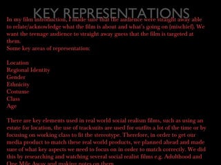 KEY REPRESENTATIONSIn my film introduction, I made sure that the audience were straight away able
to relate/acknowledge what the film is about and what’s going on (mischief). We
want the teenage audience to straight away guess that the film is targeted at
them.
Some key areas of representation:
Location
Regional Identity
Gender
Ethnicity
Costume
Class
Age
There are key elements used in real world social realism films, such as using an
estate for location, the use of tracksuits are used for outfits a lot of the time or by
focusing on working class to fit the stereotype. Therefore, in order to get our
media product to match these real world products, we planned ahead and made
sure of what key aspects we need to focus on in order to match correctly. We did
this by researching and watching several social realist films e.g. Adulthood and
 
