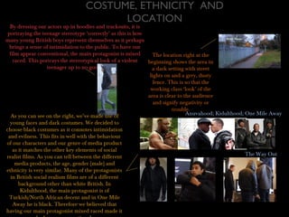 COSTUME, ETHNICITY AND
LOCATION
By dressing our actors up in hoodies and tracksuits, it is
portraying the teenage stereotype ‘correctly’ as this is how
many young British boys represent themselves as it perhaps
brings a sense of intimidation to the public. To have our
film appear conventional, the main protagonist is mixed
raced. This portrays the stereotypical look of a violent
teenager up to no good.
The location right at the
beginning shows the area in
a dark setting with street
lights on and a grey, dusty
fence. This is so that the
working class ‘look’ of the
area is clear to the audience
and signify negativity or
trouble.
As you can see on the right, we’ve made use of
young faces and dark costumes. We decided to
choose black costumes as it connotes intimidation
and evilness. This fits in well with the behaviour
of our characters and our genre of media product
as it matches the other key elements of social
realist films. As you can tell between the different
media products, the age, gender (male) and
ethnicity is very similar. Many of the protagonists
in British social realism films are of a different
background other than white British. In
Kidulthood, the main protagonist is of
Turkish/North African decent and in One Mile
Away he is black. Therefore we believed that
having our main protagonist mixed raced made it
Anuvahood; Kidulthood; One Mile Away
The Way Out
 