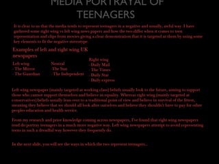 MEDIA PORTRAYAL OF
TEENAGERS
It is clear to us that the media tends to represent teenagers in a negative and usually, awful way. I have
gathered some right wing vs left wing news papers and how the two differ when it comes to teen
representation and clips from movies giving a clear demonstration that it is targeted at them by using some
key elements to fit the negative stereotype.
Examples of left and right wing UK
newspapers
Left wing
- The Mirror
- The Guardian
Right wing
- Daily Mail
- The Times
- Daily Star
- Daily express
Neutral
-The Sun
- The Independent
Left wing newspaper (mainly targeted at working class) beliefs usually look to the future, aiming to support
those who cannot support themselves and believe in equality. Whereas right wing (mainly targeted at
conservatives) beliefs usually lean over to a traditional point of view and believe in survival of the fittest,
meaning they believe that we should all look after ourselves and believe they shouldn’t have to pay for other
peoples education and health service.
From my research and prior knowledge coming across newspapers, I’ve found that right wing newspapers
tend do portray teenagers in a much more negative way. Left wing newspapers attempt to avoid representing
teens in such a dreadful way however they frequently do.
In the next slide, you will see the ways in which the two represent teenagers...
 