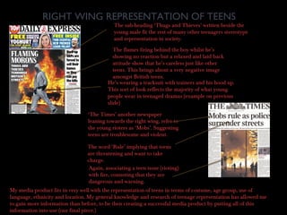 RIGHT WING REPRESENTATION OF TEENS
The sub-heading ‘Thugs and Thieves’ written beside the
young male fit the rest of many other teenagers stereotype
and representation in society.
The flames firing behind the boy whilst he’s
showing no reaction but a relaxed and laid back
attitude show that he’s careless just like other
teens. This brings about a very negative image
amongst British teens.
He’s wearing a tracksuit with trainers and his hood up.
This sort of look reflects the majority of what young
people wear in teenaged dramas (example on previous
slide)
‘The Times’ another newspaper
leaning towards the right wing, refer to
the young rioters as ‘Mobs’. Suggesting
teens are troublesome and violent.
The word ‘Rule’ implying that teens
are threatening and want to take
charge.
Again, associating a teen issue (rioting)
with fire, connoting that they are
dangerous and warning.
My media product fits in very well with the representation of teens in terms of costume, age group, use of
language, ethnicity and location. My general knowledge and research of teenage representation has allowed me
to gain more information than before, to be then creating a successful media product by putting all of this
information into use (our final piece.)
 