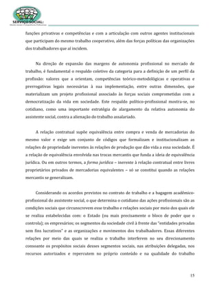 15
funções privativas e competências e com a articulação com outros agentes institucionais
que participam do mesmo trabalho cooperativo, além das forças políticas das organizações
dos trabalhadores que aí incidem.
Na direção de expansão das margens de autonomia profissional no mercado de
trabalho, é fundamental o respaldo coletivo da categoria para a definição de um perfil da
profissão: valores que a orientam, competências teórico-metodológicas e operativas e
prerrogativas legais necessárias à sua implementação, entre outras dimensões, que
materializam um projeto profissional associado às forças sociais comprometidas com a
democratização da vida em sociedade. Este respaldo político-profissional mostra-se, no
cotidiano, como uma importante estratégia de alargamento da relativa autonomia do
assistente social, contra a alienação do trabalho assalariado.
A relação contratual supõe equivalência entre compra e venda de mercadorias do
mesmo valor e exige um conjunto de códigos que formalizam e institucionalizam as
relações de propriedade inerentes às relações de produção que dão vida a essa sociedade. É
a relação de equivalência envolvida nas trocas mercantis que funda a ideia de equivalência
jurídica. Ou em outros termos, a forma jurídica – inerente à relação contratual entre livres
proprietários privados de mercadorias equivalentes – só se constitui quando as relações
mercantis se generalizam.
Considerando os acordos previstos no contrato de trabalho e a bagagem acadêmico-
profissional do assistente social, o que determina o cotidiano das ações profissionais são as
condições sociais que circunscrevem esse trabalho e relações sociais por meio dos quais ele
se realiza estabelecidas com: o Estado (ou mais precisamente o bloco de poder que o
controla); os empresários; os segmentos da sociedade civil à frente das “entidades privadas
sem fins lucrativos” e as organizações e movimentos dos trabalhadores. Essas diferentes
relações por meio das quais se realiza o trabalho interferem no seu direcionamento
consoante os propósitos sociais desses segmentos sociais, nas atribuições delegadas, nos
recursos autorizados e repercutem no próprio conteúdo e na qualidade do trabalho
 