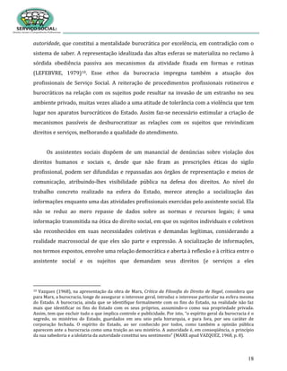 18
autoridade, que constitui a mentalidade burocrática por excelência, em contradição com o
sistema de saber. A representação idealizada das altas esferas se materializa no reclamo à
sórdida obediência passiva aos mecanismos da atividade fixada em formas e rotinas
(LEFEBVRE, 1979)10. Esse ethos da burocracia impregna também a atuação dos
profissionais de Serviço Social. A reiteração de procedimentos profissionais rotineiros e
burocráticos na relação com os sujeitos pode resultar na invasão de um estranho no seu
ambiente privado, muitas vezes aliado a uma atitude de tolerância com a violência que tem
lugar nos aparatos burocráticos do Estado. Assim faz-se necessário estimular a criação de
mecanismos passíveis de desburocratizar as relações com os sujeitos que reivindicam
direitos e serviços, melhorando a qualidade do atendimento.
Os assistentes sociais dispõem de um manancial de denúncias sobre violação dos
direitos humanos e sociais e, desde que não firam as prescrições éticas do sigilo
profissional, podem ser difundidas e repassadas aos órgãos de representação e meios de
comunicação, atribuindo-lhes visibilidade pública na defesa dos direitos. Ao nível do
trabalho concreto realizado na esfera do Estado, merece atenção a socialização das
informações enquanto uma das atividades profissionais exercidas pelo assistente social. Ela
não se reduz ao mero repasse de dados sobre as normas e recursos legais; é uma
informação transmitida na ótica do direito social, em que os sujeitos individuais e coletivos
são reconhecidos em suas necessidades coletivas e demandas legítimas, considerando a
realidade macrossocial de que eles são parte e expressão. A socialização de informações,
nos termos expostos, envolve uma relação democrática e aberta à reflexão e à crítica entre o
assistente social e os sujeitos que demandam seus direitos (e serviços a eles
10 Vazquez (1968), na apresentação da obra de Marx, Crítica da Filosofia do Direito de Hegel, considera que
para Marx, a burocracia, longe de assegurar o interesse geral, introduz o interesse particular na esfera mesma
do Estado. A burocracia, ainda que se identifique formalmente com os fins do Estado, na realidade não faz
mais que identificar os fins do Estado com os seus próprios, assumindo-o como sua propriedade privada.
Assim, tem que excluir tudo o que implica controle e publicidade. Por isto, “o espírito geral da burocracia é o
segredo, os mistérios do Estado, guardados em seu seio pela hierarquia, e para fora, por seu caráter de
corporação fechada. O espírito do Estado, ao ser conhecido por todos, como também a opinião pública
aparecem ante a burocracia como uma traição ao seu mistério. A autoridade é, em conseqüência, o princípio
da sua sabedoria e a idolatria da autoridade constitui seu sentimento” (MARX apud VAZQUEZ, 1968, p. 8).
 
