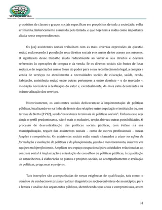 31
propósitos de classes e grupos sociais específicos em propósitos de toda a sociedade: velha
artimanha, historicamente assumida pelo Estado, e que hoje tem a mídia como importante
aliada nesse empreendimento.
Os (as) assistentes sociais trabalham com as mais diversas expressões da questão
social, esclarecendo à população seus direitos sociais e os meios de ter acesso aos mesmos.
O significado desse trabalho muda radicalmente ao voltar-se aos direitos e deveres
referentes às operações de compra e da venda. Se os direitos sociais são frutos de lutas
sociais, e de negociações com o bloco do poder para o seu reconhecimento legal, a compra e
venda de serviços no atendimento a necessidades sociais de educação, saúde, renda,
habitação, assistência social, entre outras pertencem a outro domínio – o do mercado –,
mediação necessária à realização do valor e, eventualmente, da mais valia decorrentes da
industrialização dos serviços.
Historicamente, os assistentes sociais dedicaram-se à implementação de políticas
públicas, localizando-se na linha de frente das relações entre população e instituição ou, nos
termos de Netto (1992), sendo “executores terminais de políticas sociais”. Embora esse seja
ainda o perfil predominante, não é mais o exclusivo, sendo abertas outras possibilidades. O
processo de descentralização das políticas sociais públicas, com ênfase na sua
municipalização, requer dos assistentes sociais – como de outros profissionais – novas
funções e competências. Os assistentes sociais estão sendo chamados a atuar na esfera da
formulação e avaliação de políticas e do planejamento, gestão e monitoramento, inscritos em
equipes multiprofissionais. Ampliam seu espaço ocupacional para atividades relacionadas ao
controle social à implantação e orientação de conselhos de políticas públicas, à capacitação
de conselheiros, à elaboração de planos e projetos sociais, ao acompanhamento e avaliação
de políticas, programas e projetos.
Tais inserções são acompanhadas de novas exigências de qualificação, tais como: o
domínio de conhecimentos para realizar diagnósticos socioeconômicos de municípios, para
a leitura e análise dos orçamentos públicos, identificando seus alvos e compromissos, assim
 