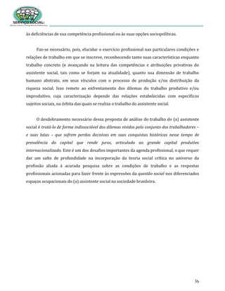 36
às deficiências de sua competência profissional ou às suas opções sociopolíticas.
Faz-se necessário, pois, elucidar o exercício profissional nas particulares condições e
relações de trabalho em que se inscreve, reconhecendo tanto suas características enquanto
trabalho concreto (e avançando na leitura das competências e atribuições privativas do
assistente social, tais como se forjam na atualidade), quanto sua dimensão de trabalho
humano abstrato, em seus vínculos com o processo de produção e/ou distribuição da
riqueza social. Isso remete ao enfrentamento dos dilemas do trabalho produtivo e/ou
improdutivo, cuja caracterização depende das relações estabelecidas com específicos
sujeitos sociais, na órbita das quais se realiza o trabalho do assistente social.
O desdobramento necessário dessa proposta de análise do trabalho do (a) assistente
social é tratá-lo de forma indissociável dos dilemas vividos pelo conjunto dos trabalhadores –
e suas lutas – que sofrem perdas decisivas em suas conquistas históricas nesse tempo de
prevalência do capital que rende juros, articulado ao grande capital produtivo
internacionalizado. Este é um dos desafios importantes da agenda profissional, o que requer
dar um salto de profundidade na incorporação da teoria social crítica no universo da
profissão aliada à acurada pesquisa sobre as condições de trabalho e as respostas
profissionais acionadas para fazer frente às expressões da questão social nos diferenciados
espaços ocupacionais do (a) assistente social na sociedade brasileira.
 