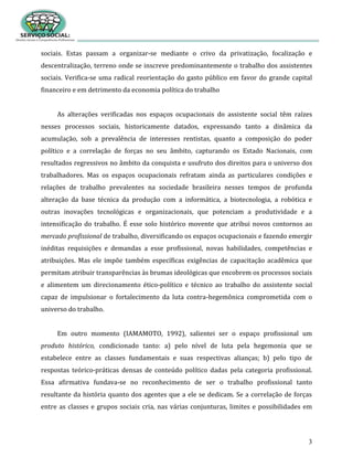 3
sociais. Estas passam a organizar-se mediante o crivo da privatização, focalização e
descentralização, terreno onde se inscreve predominantemente o trabalho dos assistentes
sociais. Verifica-se uma radical reorientação do gasto público em favor do grande capital
financeiro e em detrimento da economia política do trabalho
As alterações verificadas nos espaços ocupacionais do assistente social têm raízes
nesses processos sociais, historicamente datados, expressando tanto a dinâmica da
acumulação, sob a prevalência de interesses rentistas, quanto a composição do poder
político e a correlação de forças no seu âmbito, capturando os Estado Nacionais, com
resultados regressivos no âmbito da conquista e usufruto dos direitos para o universo dos
trabalhadores. Mas os espaços ocupacionais refratam ainda as particulares condições e
relações de trabalho prevalentes na sociedade brasileira nesses tempos de profunda
alteração da base técnica da produção com a informática, a biotecnologia, a robótica e
outras inovações tecnológicas e organizacionais, que potenciam a produtividade e a
intensificação do trabalho. É esse solo histórico movente que atribui novos contornos ao
mercado profissional de trabalho, diversificando os espaços ocupacionais e fazendo emergir
inéditas requisições e demandas a esse profissional, novas habilidades, competências e
atribuições. Mas ele impõe também específicas exigências de capacitação acadêmica que
permitam atribuir transparências às brumas ideológicas que encobrem os processos sociais
e alimentem um direcionamento ético-político e técnico ao trabalho do assistente social
capaz de impulsionar o fortalecimento da luta contra-hegemônica comprometida com o
universo do trabalho.
Em outro momento (IAMAMOTO, 1992), salientei ser o espaço profissional um
produto histórico, condicionado tanto: a) pelo nível de luta pela hegemonia que se
estabelece entre as classes fundamentais e suas respectivas alianças; b) pelo tipo de
respostas teórico-práticas densas de conteúdo político dadas pela categoria profissional.
Essa afirmativa fundava-se no reconhecimento de ser o trabalho profissional tanto
resultante da história quanto dos agentes que a ele se dedicam. Se a correlação de forças
entre as classes e grupos sociais cria, nas várias conjunturas, limites e possibilidades em
 