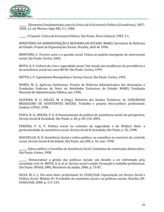 39
______. Elementos Fundamentales para la Critica de la Economía Política (Grundrisse). 1857-
1858, 12. ed. Mexico: Siglo XXI, 2 v, 1980.
______. O Capital. Crítica da Economia Política. São Paulo: Nova Cultural, 1985. 5 v.
MINISTÉRIO DA ADMINISTRAÇÃO E REFORMA DO ESTADO. MARE/ Secretaria de Reforma
do Estado. Projeto de Organizações Sociais. Brasília, abril de 1996.
MONTAÑO, C. Terceiro setor e a questão social. Crítica ao padrão emergente de intervenção
social. São Paulo: Cortez, 2002.
MOTA, A. E. Cultura da crise e seguridade social. Um estudo das tendências da previdência e
da assistência social nos anos 80-90. São Paulo: Cortez, 1995.
NETTO, J. P. Capitalismo Monopolista e Serviço Social. São Paulo: Cortez, 1992.
NUNES, M. A. Agências Autônomas. Projeto de Reforma Administrativa das Autarquias e
Fundações Federais do Setor de Atividades Exclusivas do Estado. MARE/ Fundação
Nacional de Administração Pública, jun. 1996.
OLIVEIRA, H. C; SALLES, M. A (Org.). Relatório das Sessões Temáticas. In: CONGRESSO
BRASILEIRO DE ASSISTENTES SOCIAIS. Trabalho e projeto ético-político profissional.
Goiânia: CFESS, 1998.
PAIVA, B. A.; ROCHA, P. E. O financiamento da política de assistência social em perspectiva.
Serviço Social & Sociedade, São Paulo, n. 83, p. 83-110, 2001.
PEREIRA, P. A. P. Política social no contexto da seguridade e do Welfare State: a
particularidade da assistência social. Serviço Social & Sociedade, São Paulo, n. 56, 1998.
RAICHELLIS, R. D. Assistência Social e esfera pública: os conselhos no exercício do controle
social. Serviço Social & Sociedade, São Paulo, ano XIX, n. 56, mar. 1998.
______. Esfera pública e Conselhos de Assistência Social. Caminhos da construção democrática.
São Paulo: Cortez, 1998
______. Democratizar a gestão das políticas sociais: um desafio a ser enfrentado pela
sociedade civil. In: MOTA, A. E. et al. Serviço social e saúde. Formação e trabalho profissional.
São Paulo: OPASA, OMS, Ministério da Saúde, 2006. p. 73-87.
SILVA, M. L. L. Um novo fazer profissional. In: CEAD/UnB. Capacitação em Serviço Social e
Política Social. Módulo IV: O trabalho do assistente social e as políticas sociais. Brasília, DF:
CEAD/UnB, 2000. p. 111-124.
 