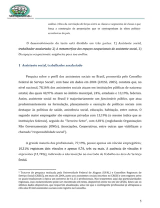 5
análise crítica da correlação de forças entre as classes e segmentos de classe e que
força a construção de proposições que se contraponham às elites político-
econômicas do país.
O desenvolvimento do texto está dividido em três partes: 1) Assistente social,
trabalhador assalariado; 2) A metamorfose dos espaços ocupacionais do assistente social, 3)
Os espaços ocupacionais: exigências para sua análise.
1 Assistente social, trabalhador assalariado
Pesquisa sobre o perfil dos assistentes sociais no Brasil, promovida pelo Conselho
Federal de Serviço Social3, com base em dados em 2004 (CFESS, 2005), constata que, no
nível nacional, 78,16% dos assistentes sociais atuam em instituições públicas de natureza
estatal, das quais 40,97% atuam no âmbito municipal, 24%, estaduais e 13,19%, federais.
Assim, assistente social no Brasil é majoritariamente um funcionário público, que atua
predominantemente na formulação, planejamento e execução de políticas sociais com
destaque às políticas de saúde, assistência social, educação, habitação, entre outras. O
segundo maior empregador são empresas privadas com 13,19% (o mesmo índice que as
instituições federais), seguido do “Terceiro Setor”, com 6,81% (englobando Organizações
Não Governamentais (ONGs), Associações, Cooperativas, entre outras que viabilizam a
chamada “responsabilidade social”).
A grande maioria dos profissionais, 77,19%, possui apenas um vínculo empregatício;
10,31% registram dois vínculos e apenas 0,76, três ou mais. A ausência de vínculos é
expressiva (11,74%), indicando a não inserção no mercado de trabalho na área de Serviço
Social.
3 Trata-se de pesquisa realizada pela Universidade Federal de Alagoas (UFAL) e Conselhos Regionais de
Serviço Social (CRESS), em maio de 2004, junto aos assistentes sociais inscritos no CRESS e com registro ativo
os quais totalizavam à época um universo de 61.151 profissionais. Não trataremos aqui das particularidades
regionais, cujo esclarecimento pode ser encontrado em texto, disponível online no site do CFESS. Estes são os
últimos dados disponíveis, que requerem atualização, uma vez que o contingente profissional já ultrapassa a
cifra dos 84 mil assistentes sociais com registro no Conselho.
 