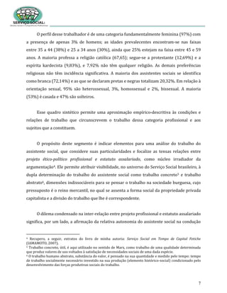 7
O perfil desse trabalhador é de uma categoria fundamentalmente feminina (97%) com
a presença de apenas 3% de homens; as idades prevalecentes encontram-se nas faixas
entre 35 a 44 (38%) e 25 a 34 anos (30%), ainda que 25% estejam na faixa entre 45 e 59
anos. A maioria professa a religião católica (67,65); segue-se a protestante (12,69%) e a
espírita kardecista (9,83%), e 7,92% não têm qualquer religião. As demais preferências
religiosas não têm incidência significativa. A maioria dos assistentes sociais se identifica
como branca (72,14%) e as que se declaram pretas e negras totalizam 20,32%. Em relação à
orientação sexual, 95% são heterossexual, 3%, homossexual e 2%, bissexual. A maioria
(53%) é casada e 47% são solteiros.
Esse quadro sintético permite uma aproximação empírico-descritiva às condições e
relações de trabalho que circunscrevem o trabalho dessa categoria profissional e aos
sujeitos que a constituem.
O propósito deste segmento é indicar elementos para uma análise do trabalho do
assistente social, que considere suas particularidades e focalize as tensas relações entre
projeto ético-político profissional e estatuto assalariado, como núcleo irradiador da
argumentação4. Ele permite atribuir visibilidade, no universo do Serviço Social brasileiro, à
dupla determinação do trabalho do assistente social como trabalho concreto5 e trabalho
abstrato6, dimensões indissociáveis para se pensar o trabalho na sociedade burguesa, cujo
pressuposto é o reino mercantil, no qual se assenta a forma social da propriedade privada
capitalista e a divisão do trabalho que lhe é correspondente.
O dilema condensado na inter-relação entre projeto profissional e estatuto assalariado
significa, por um lado, a afirmação da relativa autonomia do assistente social na condução
4 Recupero, a seguir, extratos do livro de minha autoria: Serviço Social em Tempo de Capital Fetiche
(IAMAMOTO, 2007).
5 Trabalho concreto, útil, é aqui utilizado no sentido de Marx, como trabalho de uma qualidade determinada
que produz valores de uso voltados à satisfação de necessidades sociais de uma dada espécie.
6 O trabalho humano abstrato, substância do valor, é pensado na sua quantidade e medido pelo tempo: tempo
de trabalho socialmente necessário investido na sua produção (elemento histórico-social) condicionado pelo
desenvolvimento das forças produtivas sociais do trabalho.
 
