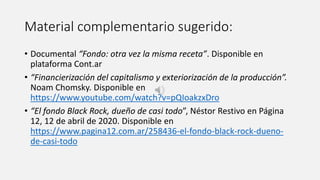 Material complementario sugerido:
• Documental “Fondo: otra vez la misma receta”. Disponible en
plataforma Cont.ar
• “Financierización del capitalismo y exteriorización de la producción”.
Noam Chomsky. Disponible en
https://www.youtube.com/watch?v=pQIoakzxDro
• “El fondo Black Rock, dueño de casi todo”, Néstor Restivo en Página
12, 12 de abril de 2020. Disponible en
https://www.pagina12.com.ar/258436-el-fondo-black-rock-dueno-
de-casi-todo
 