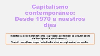 Capitalismo
contemporáneo:
Desde 1970 a nuestros
días
Importancia de comprender cómo los procesos económicos se vinculan con la
dinámica política, social y cultural.
También, considerar las particularidades históricas regionales y nacionales.
 