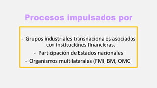 Procesos impulsados por
- Grupos industriales transnacionales asociados
con instituciones financieras.
- Participación de Estados nacionales
- Organismos multilaterales (FMI, BM, OMC)
 