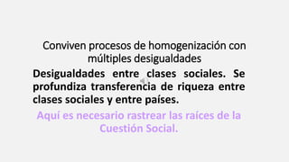 Conviven procesos de homogenización con
múltiples desigualdades
Desigualdades entre clases sociales. Se
profundiza transferencia de riqueza entre
clases sociales y entre países.
Aquí es necesario rastrear las raíces de la
Cuestión Social.
 