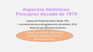 Aspectos históricos-
Principios década de 1970
- Ruptura del Tratado de Bretton Woods- 1971
- Crecimiento del precio del petróleo (crisis del petróleo- 1973)
- Reducción del crecimiento económico
Se agota período de crecimiento y
expansión capitalista de las tres
décadas anteriores.
 