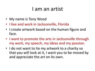 I am an artist
• My name is Tony Wood
• I live and work in Jacksonville, Florida
• I create artwork based on the human figure and
face.
• I want to promote the arts in Jacksonville through
my work, my speech, my ideas and my passion.
• I do not want to tie my artwork to a charity so
that you will look at it, I want you to be moved by
and appreciate the art on its own.

 