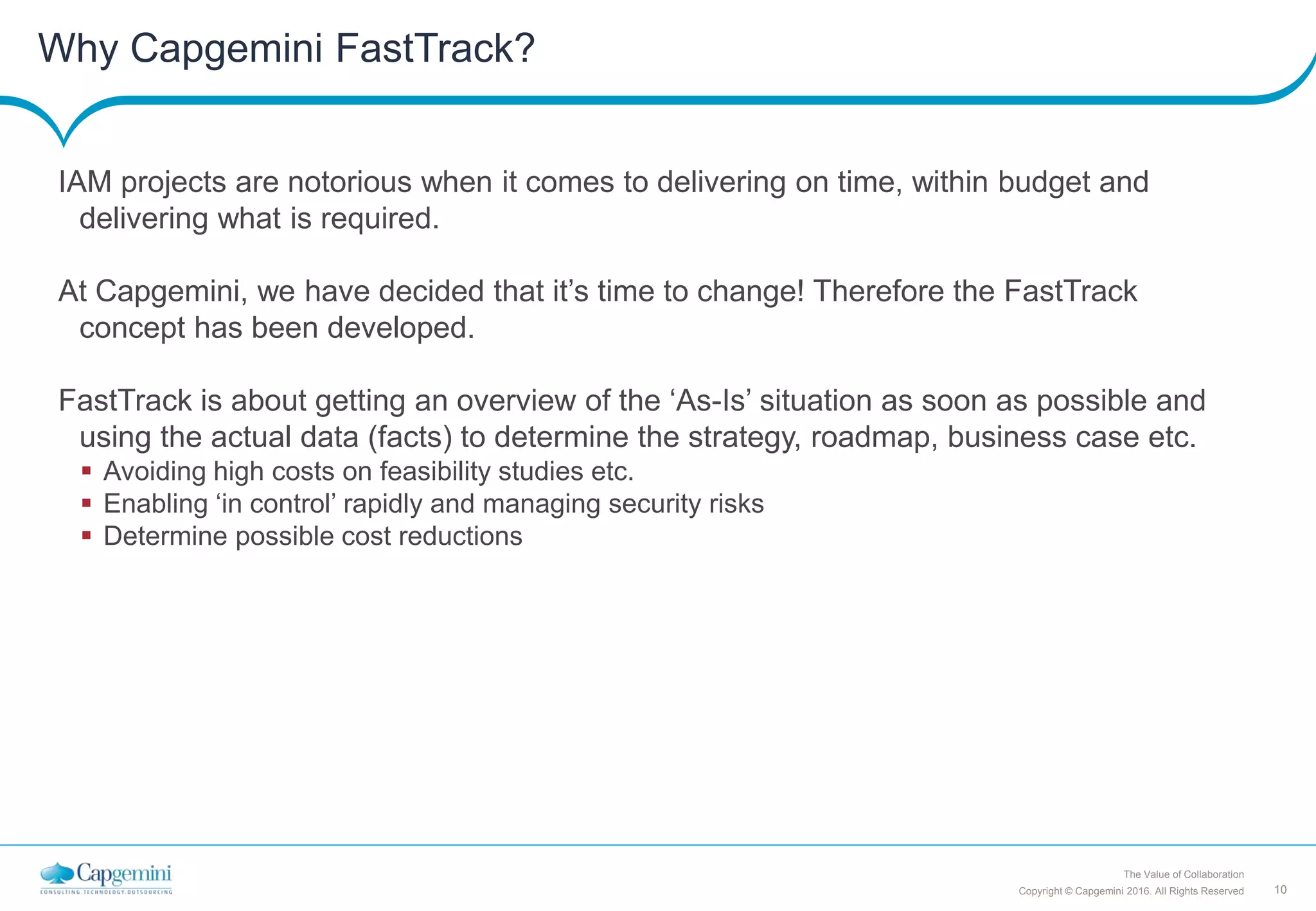 10Copyright © Capgemini 2016. All Rights Reserved
The Value of Collaboration
Why Capgemini FastTrack?
IAM projects are notorious when it comes to delivering on time, within budget and
delivering what is required.
At Capgemini, we have decided that it’s time to change! Therefore the FastTrack
concept has been developed.
FastTrack is about getting an overview of the ‘As-Is’ situation as soon as possible and
using the actual data (facts) to determine the strategy, roadmap, business case etc.
 Avoiding high costs on feasibility studies etc.
 Enabling ‘in control’ rapidly and managing security risks
 Determine possible cost reductions
 