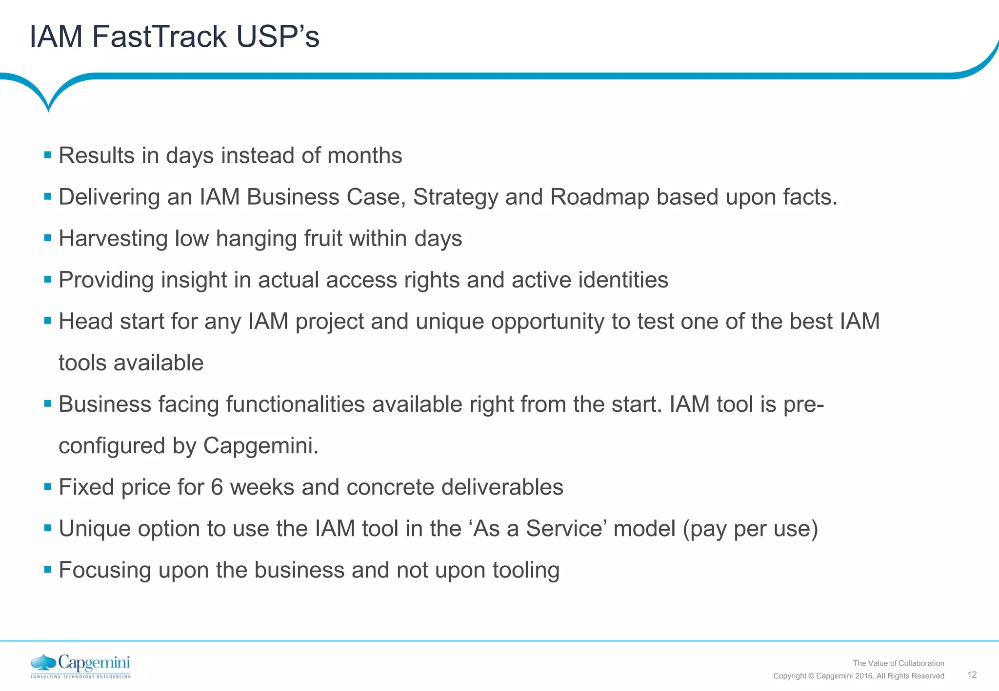 12Copyright © Capgemini 2016. All Rights Reserved
The Value of Collaboration
IAM FastTrack USP’s
 Results in days instead of months
 Delivering an IAM Business Case, Strategy and Roadmap based upon facts.
 Harvesting low hanging fruit within days
 Providing insight in actual access rights and active identities
 Head start for any IAM project and unique opportunity to test one of the best IAM
tools available
 Business facing functionalities available right from the start. IAM tool is pre-
configured by Capgemini.
 Fixed price for 6 weeks and concrete deliverables
 Unique option to use the IAM tool in the ‘As a Service’ model (pay per use)
 Focusing upon the business and not upon tooling
 