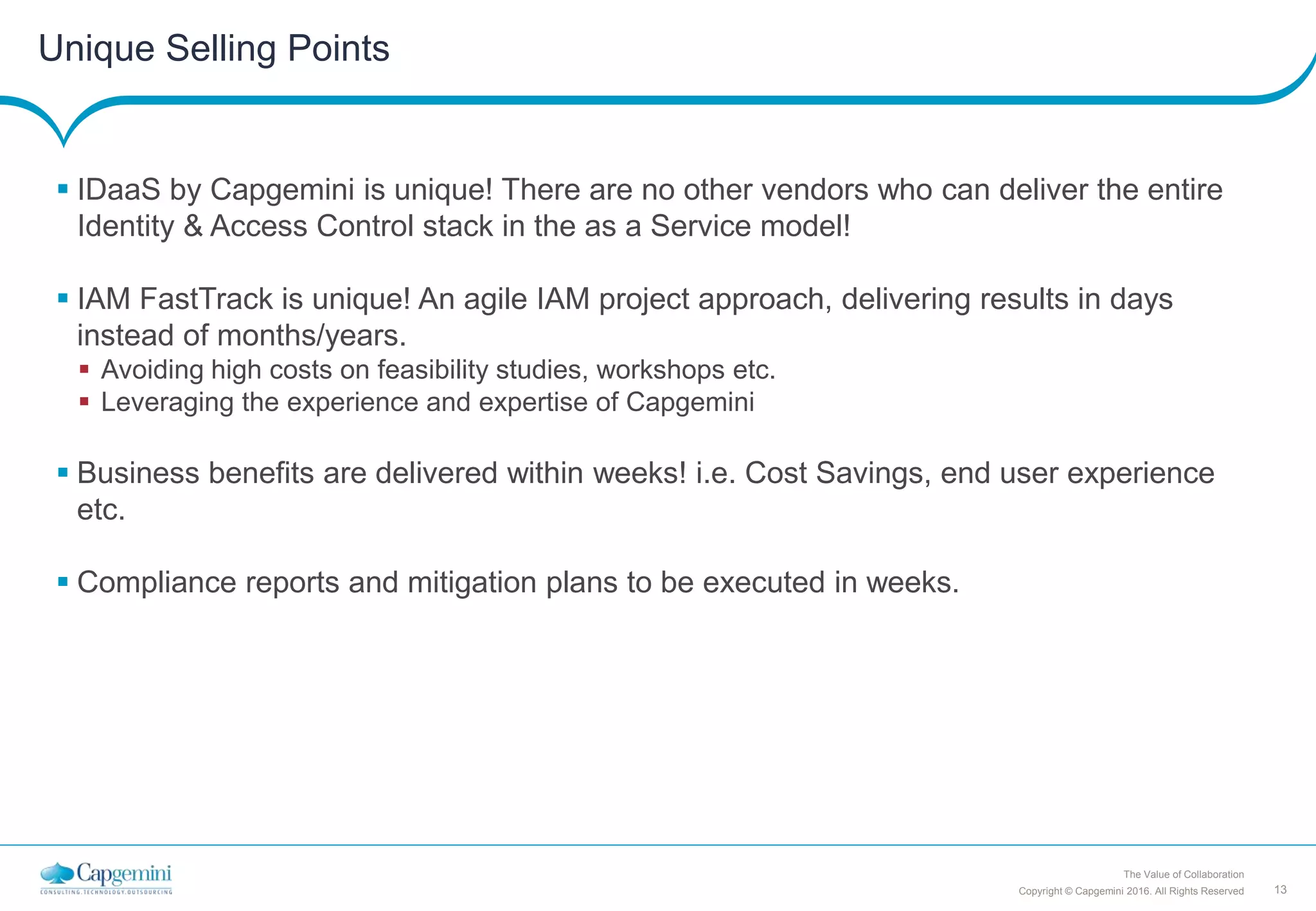 13Copyright © Capgemini 2016. All Rights Reserved
The Value of Collaboration
Unique Selling Points
 IDaaS by Capgemini is unique! There are no other vendors who can deliver the entire
Identity & Access Control stack in the as a Service model!
 IAM FastTrack is unique! An agile IAM project approach, delivering results in days
instead of months/years.
 Avoiding high costs on feasibility studies, workshops etc.
 Leveraging the experience and expertise of Capgemini
 Business benefits are delivered within weeks! i.e. Cost Savings, end user experience
etc.
 Compliance reports and mitigation plans to be executed in weeks.
 