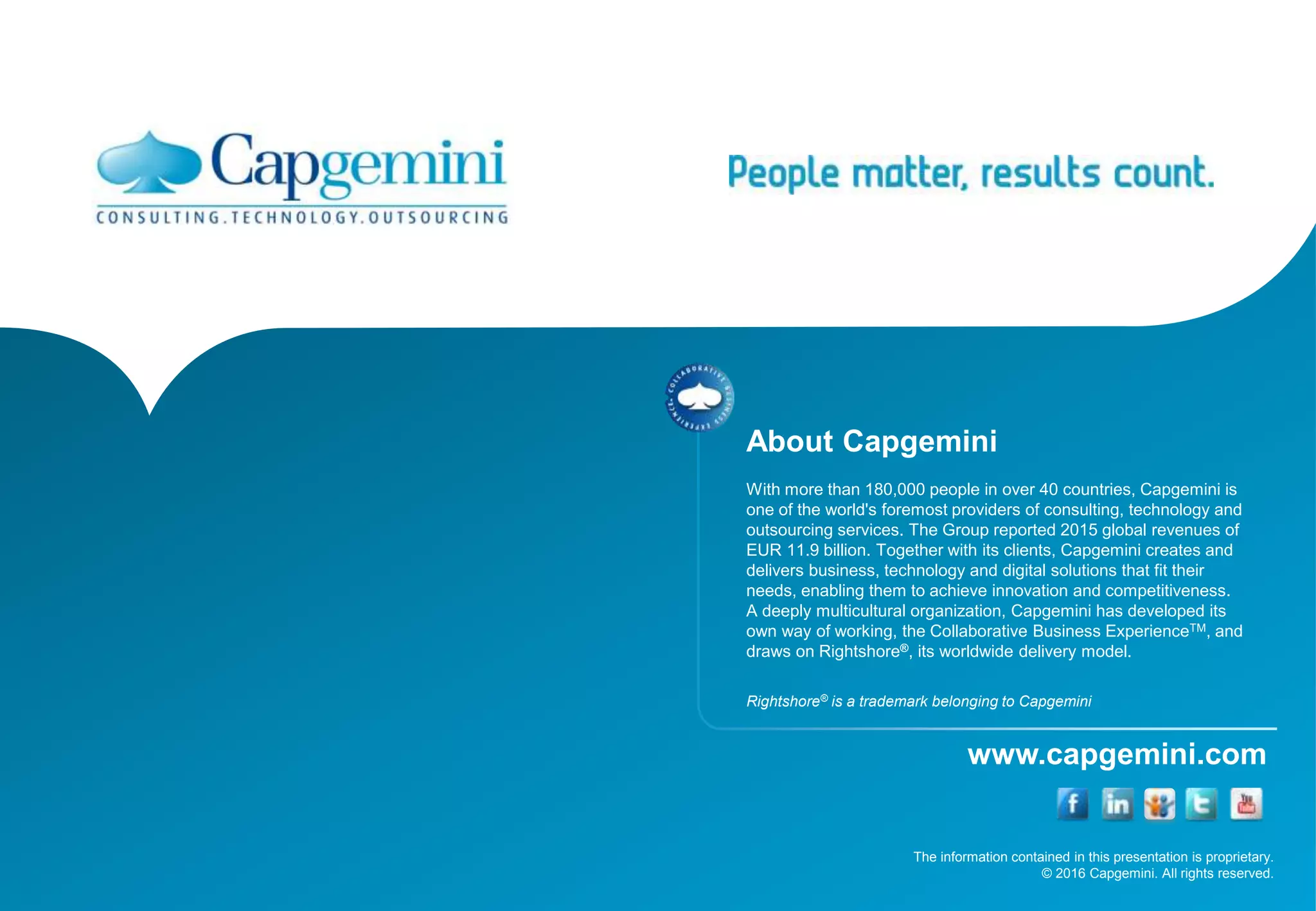 The information contained in this presentation is proprietary.
© 2016 Capgemini. All rights reserved.
www.capgemini.com
About Capgemini
With more than 180,000 people in over 40 countries, Capgemini is
one of the world's foremost providers of consulting, technology and
outsourcing services. The Group reported 2015 global revenues of
EUR 11.9 billion. Together with its clients, Capgemini creates and
delivers business, technology and digital solutions that fit their
needs, enabling them to achieve innovation and competitiveness.
A deeply multicultural organization, Capgemini has developed its
own way of working, the Collaborative Business ExperienceTM, and
draws on Rightshore®, its worldwide delivery model.
Rightshore® is a trademark belonging to Capgemini
 